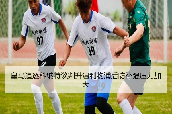 皇马追逐科纳特谈判升温利物浦后防补强压力加大