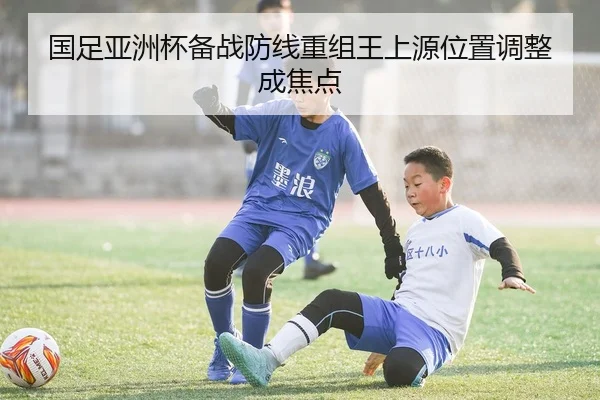 国足亚洲杯备战防线重组王上源位置调整成焦点