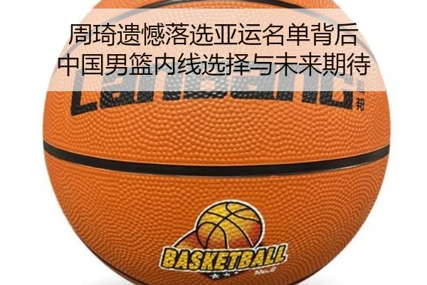 周琦遗憾落选亚运名单背后 中国男篮内线选择与未来期待